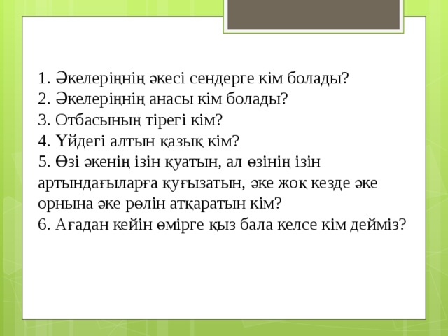 1. Әкелеріңнің әкесі сендерге кім болады?  2. Әкелеріңнің анасы кім болады?  3. Отбасының тірегі кім?  4. Үйдегі алтын қазық кім?  5. Өзі әкенің ізін қуатын, ал өзінің ізін артындағыларға қуғызатын, әке жоқ кезде әке орнына әке рөлін атқаратын кім?  6. Ағадан кейін өмірге қыз бала келсе кім дейміз?   