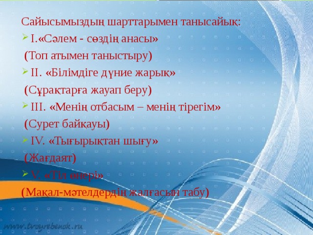 Сайысымыздың шарттарымен танысайық: I.«Сәлем - сөздің анасы»  (Топ атымен таныстыру) II. «Білімдіге дүние жарық»   (Сұрақтарға жауап беру) III. «Менің отбасым – менің тірегім»  (Сурет байқауы) IV. «Тығырықтан шығу»  (Жағдаят) V. «Тіл өнері» (Мақал-мәтелдердің жалғасын табу) 
