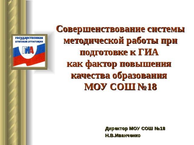 Совершенствование системы методической работы при подготовке к ГИА  как фактор повышения  качества образования  МОУ СОШ №18 Директор МОУ СОШ №18 Н.В.Иванченко 