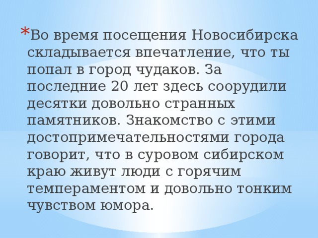 Во время посещения Новосибирска складывается впечатление, что ты попал в город чудаков. За последние 20 лет здесь соорудили десятки довольно странных памятников. Знакомство с этими достопримечательностями города говорит, что в суровом сибирском краю живут люди с горячим темпераментом и довольно тонким чувством юмора. 