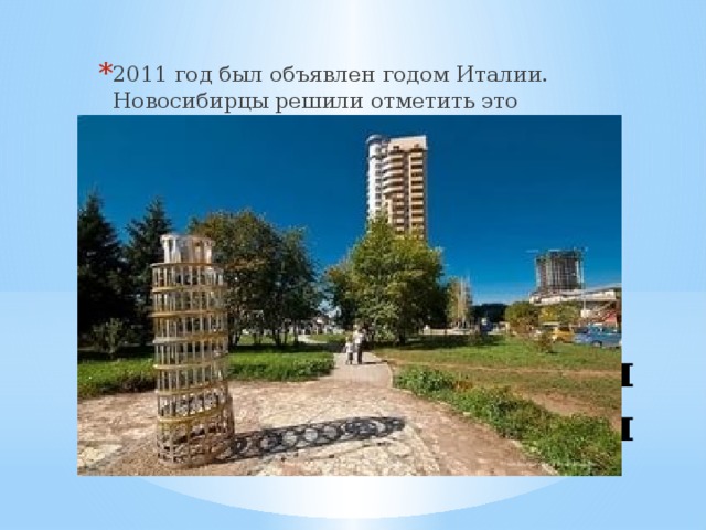 2011 год был объявлен годом Италии. Новосибирцы решили отметить это событие по-своему. На улице Кирова появилась Пизанская башня. Конечно, не в натуральную величину. Ее высота составляет всего лишь два с половиной метра. Но умелый фотограф может поставить кадр так, что на снимке размеры будут соблюдены. Пизанская башня 