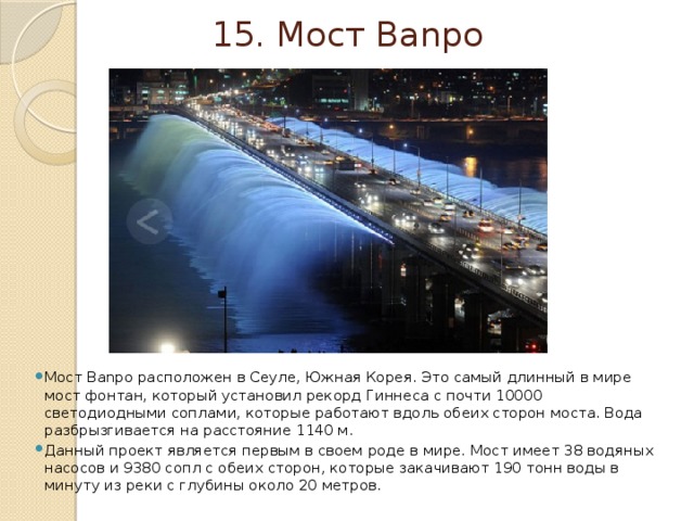 15. Мост Banpo Мост Banpo расположен в Сеуле, Южная Корея. Это самый длинный в мире мост фонтан, который установил рекорд Гиннеса с почти 10000 светодиодными соплами, которые работают вдоль обеих сторон моста. Вода разбрызгивается на расстояние 1140 м. Данный проект является первым в своем роде в мире. Мост имеет 38 водяных насосов и 9380 сопл с обеих сторон, которые закачивают 190 тонн воды в минуту из реки с глубины около 20 метров. 