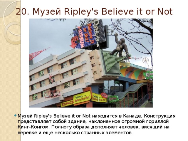 20. Музей Ripley's Believe it or Not Музей Ripley's Believe it or Not находится в Канаде. Конструкция представляет собой здание, наклоненное огромной гориллой Кинг-Конгом. Полноту образа дополняет человек, висящий на веревке и еще несколько странных элементов. 