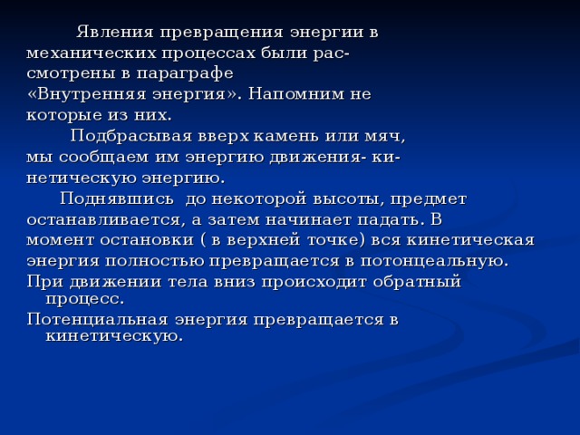  Явления превращения энергии в механических процессах были рас- смотрены в параграфе «Внутренняя энергия». Напомним не которые из них.  Подбрасывая вверх камень или мяч, мы сообщаем им энергию движения- ки- нетическую энергию.  Поднявшись до некоторой высоты, предмет останавливается, а затем начинает падать. В момент остановки ( в верхней точке) вся кинетическая энергия полностью превращается в потонцеальную. При движении тела вниз происходит обратный процесс. Потенциальная энергия превращается в кинетическую. 