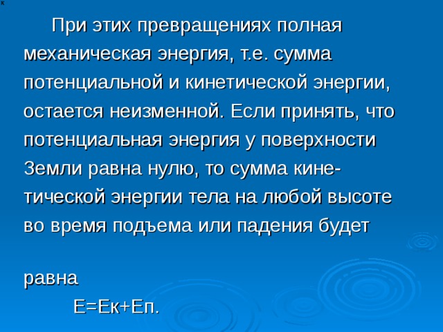  При этих превращениях полная механическая энергия, т.е. сумма потенциальной и кинетической энергии, остается неизменной. Если принять, что потенциальная энергия у поверхности Земли равна нулю, то сумма кине- тической энергии тела на любой высоте во время подъема или падения будет равна  Е=Ек+Еп. 