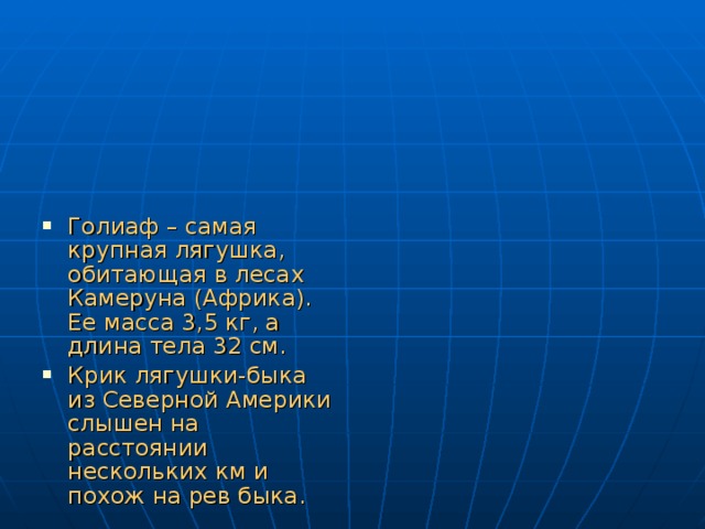 Голиаф – самая крупная лягушка, обитающая в лесах Камеруна (Африка). Ее масса 3,5 кг, а длина тела 32 см. Крик лягушки-быка из Северной Америки слышен на расстоянии нескольких км и похож на рев быка. 