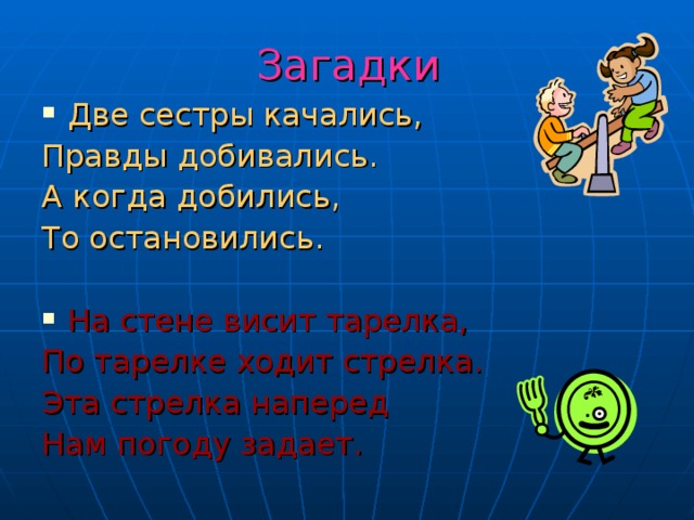 Загадки Две сестры качались, Правды добивались. А когда добились, То остановились. На стене висит тарелка, По тарелке ходит стрелка. Эта стрелка наперед Нам погоду задает. 