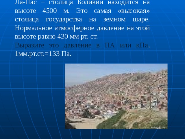 Ла-Пас – столица Боливии находится на высоте 4500 м. Это самая «высокая» столица государства на земном шаре. Нормальное атмосферное давление на этой высоте равно 430 мм рт. ст. Выразите это давление в ПА или кПа . 1мм.рт.ст.=133 Па. 