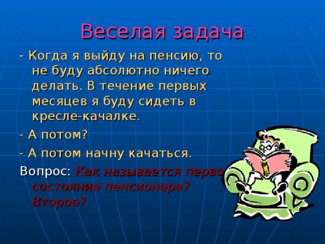 Веселая задача - Когда я выйду на пенсию, то не буду абсолютно ничего делать. В течение первых месяцев я буду сидеть в кресле-качалке. - А потом? - А потом начну качаться. Вопрос: Как называется первое состояние пенсионера? Второе? 