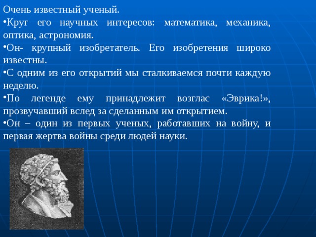 Очень известный ученый. Круг его научных интересов: математика, механика, оптика, астрономия. Он- крупный изобретатель. Его изобретения широко известны. С одним из его открытий мы сталкиваемся почти каждую неделю. По легенде ему принадлежит возглас «Эврика!», прозвучавший вслед за сделанным им открытием. Он – один из первых ученых, работавших на войну, и первая жертва войны среди людей науки. 