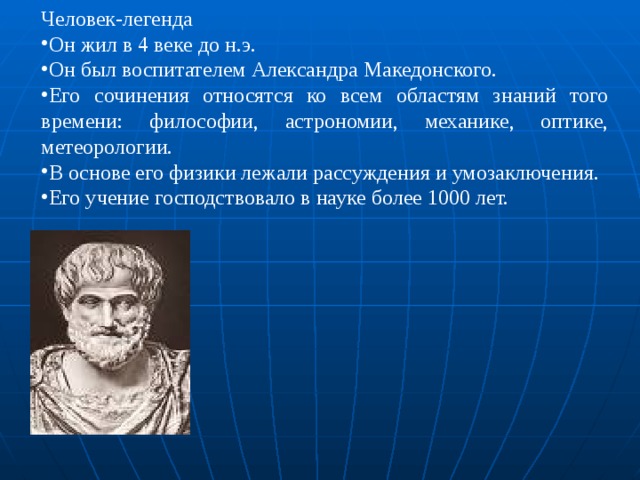 Человек-легенда Он жил в 4 веке до н.э. Он был воспитателем Александра Македонского. Его сочинения относятся ко всем областям знаний того времени: философии, астрономии, механике, оптике, метеорологии. В основе его физики лежали рассуждения и умозаключения. Его учение господствовало в науке более 1000 лет. 