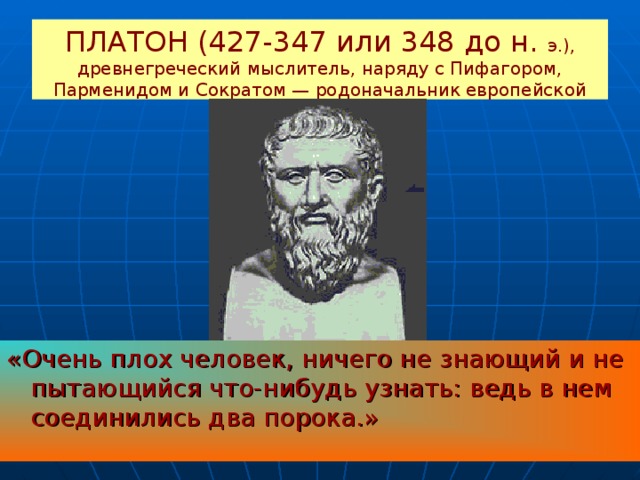 ПЛАТОН (427-347 или 348 до н. э.), древнегреческий мыслитель, наряду с Пифагором, Парменидом и Сократом — родоначальник европейской философии. «Очень плох человек, ничего не знающий и не пытающийся что-нибудь узнать: ведь в нем соединились два порока.» 