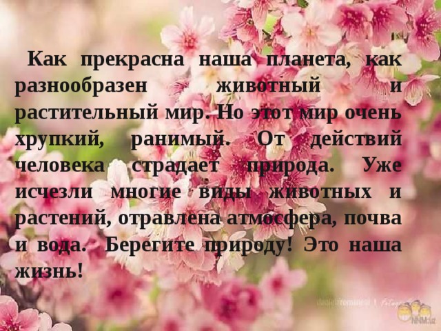   Как прекрасна наша планета, как разнообразен животный и растительный мир. Но этот мир очень хрупкий, ранимый. От действий человека страдает природа. Уже исчезли многие виды животных и растений, отравлена атмосфера, почва и вода. Берегите природу! Это наша жизнь! 