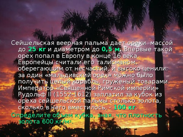 Сейшельская веерная пальма дает орехи массой до 25 кг и диаметром до 0,5 м . Впервые такой орех попал в Европу в конце 16 века. Европейцы считали его талисманом, оберегающим от несчастий, и высоко ценили: за один «мальдивский орех» можно было получить целый корабль, груженый товарами. Император «Священной Римской империи» Рудольф II (1552-1612) заплатил за кубок из ореха сейшельской пальмы столько золота, сколько в него вместилось, - 100 кг . Определите объем кубка, зная, что плотность золота 600 кг/м 3 . 