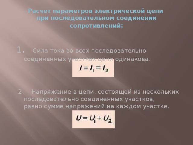 Расчет параметров электрической цепи  при последовательном соединении сопротивлений : 1 . Сила тока во всех последовательно соединенных участках цепи одинакова.  2. Напряжение в цепи, состоящей из нескольких последовательно соединенных участков,  равно сумме напряжений на каждом участке.   