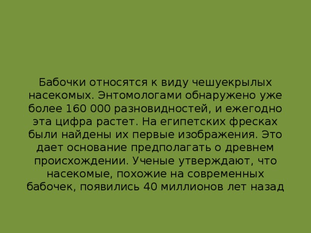 Бабочки относятся к виду чешуекрылых насекомых. Энтомологами обнаружено уже более 160 000 разновидностей, и ежегодно эта цифра растет. На египетских фресках были найдены их первые изображения. Это дает основание предполагать о древнем происхождении. Ученые утверждают, что насекомые, похожие на современных бабочек, появились 40 миллионов лет назад   