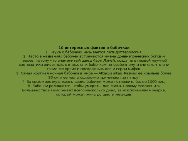 10 интересных фактов о бабочках  1. Наука о бабочках называется лепидоптерология.  2. Часто в названиях бабочек встречаются имена древнегреческих богов и героев, потому что знаменитый швед Карл Линей, создатель первой научной систематики животных, относился к бабочкам по-особенному и считал, что они такие же яркие и прекрасные, как и герои мифов.  3. Самая крупная ночная бабочка в мире — Attacus altas. Размах ее крыльев более 30 см и ее часто ошибочно принимают за птицу.  4. За свою короткую жизнь самка бабочки может отложить более 1000 яиц.  5. Бабочки рождаются, чтобы умереть, дав жизнь новому поколению. Большинство из них живет всего несколько дней, за исключением монарха, который может жить до шести месяцев.    