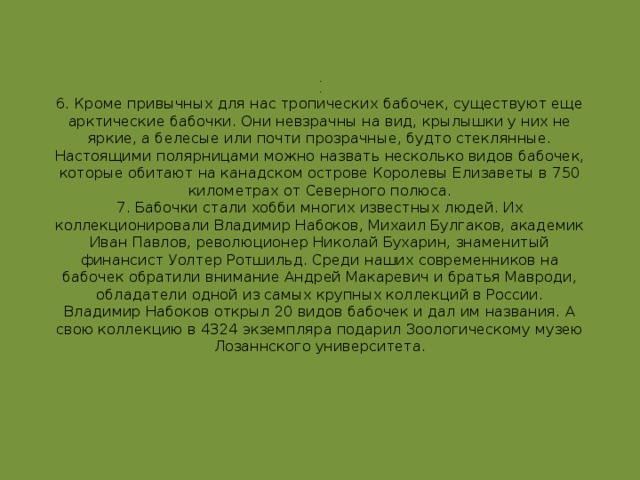 .  .  6. Кроме привычных для нас тропических бабочек, существуют еще арктические бабочки. Они невзрачны на вид, крылышки у них не яркие, а белесые или почти прозрачные, будто стеклянные. Настоящими полярницами можно назвать несколько видов бабочек, которые обитают на канадском острове Королевы Елизаветы в 750 километрах от Северного полюса.  7. Бабочки стали хобби многих известных людей. Их коллекционировали Владимир Набоков, Михаил Булгаков, академик Иван Павлов, революционер Николай Бухарин, знаменитый финансист Уолтер Ротшильд. Среди наших современников на бабочек обратили внимание Андрей Макаревич и братья Мавроди, обладатели одной из самых крупных коллекций в России.  Владимир Набоков открыл 20 видов бабочек и дал им названия. А свою коллекцию в 4324 экземпляра подарил Зоологическому музею Лозаннского университета.   