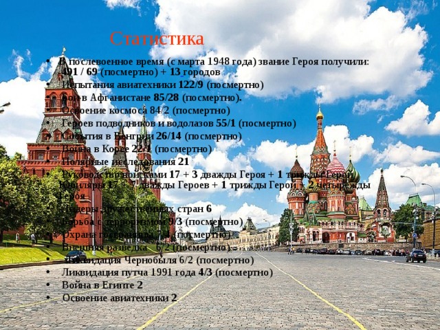 Статистика В послевоенное время (с марта 1948 года) звание Героя получили:   491 / 69 ( посмертно) + 13  городов  Испытания авиатехники 122/9 (посмертно)  Бои в Афганистане 85/28 ( посмертно ).  Освоение космоса 84/2 (посмертно)  Героев подводников и водолазов 55/1 (посмертно)  События в Венгрии 26/14 (посмертно)  Война в Корее 22/1 (посмертно)  Полярные исследования 21   Руководство войсками 17 + 3 дважды Героя + 1 трижды Герой Юбиляры 17 + 7 дважды Героев + 1 трижды Герой + 2 четырежды Героя  Лидеры дружественных стран 6  Борьба с терроризмом 9/3 (посмертно)  Охрана госграницы 7/4 (посмертно)  Внешняя разведка  6/2 (посмертно)  Ликвидация Чернобыля 6/2 (посмертно)  Ликвидация путча 1991 года 4/3 (посмертно)  Война в Египте 2   Освоение авиатехники 2 