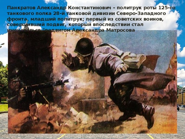 Панкратов Александр Константинович - политрук роты 125-го танкового полка 28-й танковой дивизии Северо-Западного фронта, младший политрук; первый из советских воинов, совершивший подвиг, который впоследствии стал именоваться 