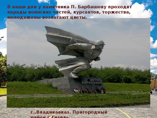 В наши дни у памятника П. Барбашову проходят парады воинских частей, курсантов, торжества, молодожены возлагают цветы. г..Владикавказ. Пригородный район.с.Гизель. 