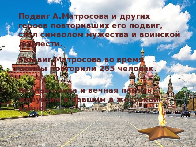 Подвиг А.Матросова и других героев повторивших его подвиг, стал символом мужества и воинской доблести.  Подвиг Матросова во время войны повторили 265 человек. Вечная слава и вечная память живущим и павшим в жестокой войне. 