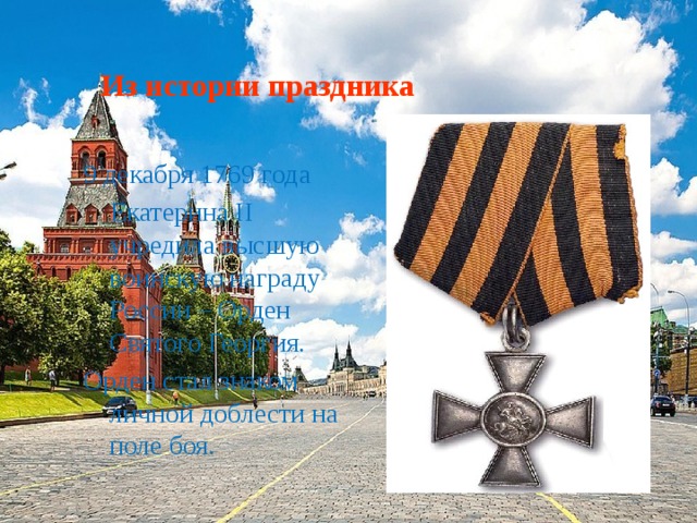Из истории праздника 9 декабря 1769 года  Екатерина II учредила высшую воинскую награду России – Орден Святого Георгия. Орден стал знаком личной доблести на поле боя. 