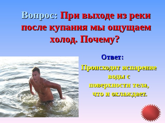 Вопрос: При выходе из реки после купания мы ощущаем холод. Почему? Ответ: Происходит испарение воды с поверхности тела, что и охлаждает. 