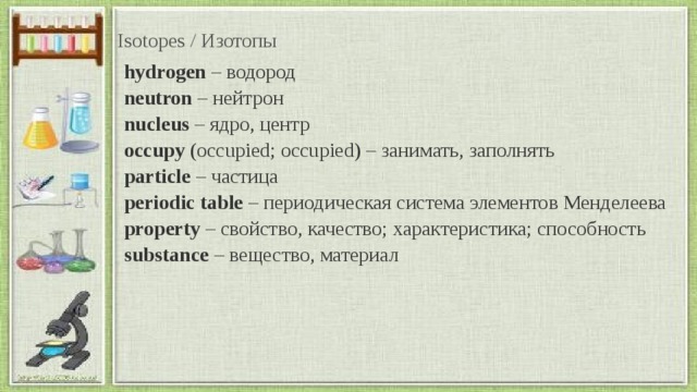 Isotopes / Изотопы hydrogen  – водород  neutron  – нейтрон   nucleus  – ядро, центр   occupy  (occupied; occupied) – занимать, заполнять  particle  – частица   periodic table  – периодическая система элементов Менделеева  property  – свойство, качество; характеристика; способность   substance  – вещество, материал