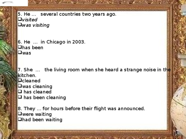 5. He …   several countries two years ago. visited was visiting 6. He  …  in Chicago in 2003. has been was 7. She  …   the living room when she heard a strange noise in the kitchen. cleaned was cleaning  has cleaned  has been cleaning 8. They … for hours before their flight was announced. were waiting had been waiting             
