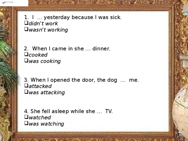            1. I  … yesterday because I was sick. didn't work wasn't working 2. When I came in she … dinner. cooked was cooking 3. When I opened the door, the dog  …  me. attacked was attacking 4. She fell asleep while she …  TV. watched was watching 