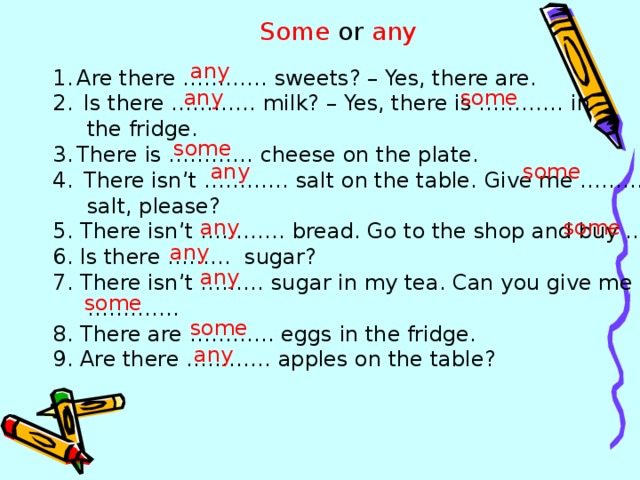 Some or any any Are there ………… sweets? – Yes, there are.  Is there ………… milk? – Yes, there is ………… in  the fridge. There is ………… cheese on the plate.  There isn’t ………… salt on the table. Give me …………  salt, please? 5. There isn’t ………… bread. Go to the shop and buy ………. 6. Is there ……… sugar? 7. There isn’t ……… sugar in my tea. Can you give me ………… . 8. There are ………… eggs in the fridge. 9. Are there ………… apples on the table? any some some any some any some any any some some any 
