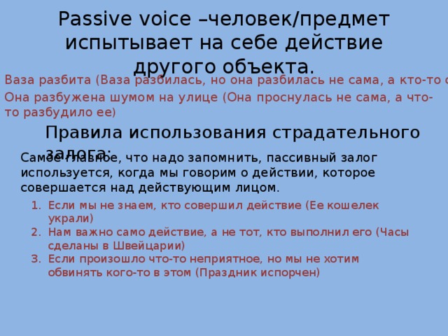 Passive voice –человек/предмет испытывает на себе действие другого объекта. Ваза разбита (Ваза разбилась, но она разбилась не сама, а кто-то сделал это) Она разбужена шумом на улице (Она проснулась не сама, а что-то разбудило ее ) Правила использования страдательного залога: Самое главное, что надо запомнить, пассивный залог используется, когда мы говорим о действии, которое совершается над действующим лицом. Если мы не знаем, кто совершил действие (Ее кошелек украли) Нам важно само действие, а не тот, кто выполнил его (Часы сделаны в Швейцарии) Если произошло что-то неприятное, но мы не хотим обвинять кого-то в этом (Праздник испорчен) 