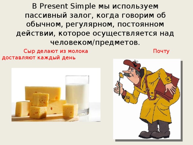 В Present Simple мы используем пассивный залог, когда говорим об обычном, регулярном, постоянном действии, которое осуществляется над человеком/предметов.  Сыр делают из молока Почту доставляют каждый день 