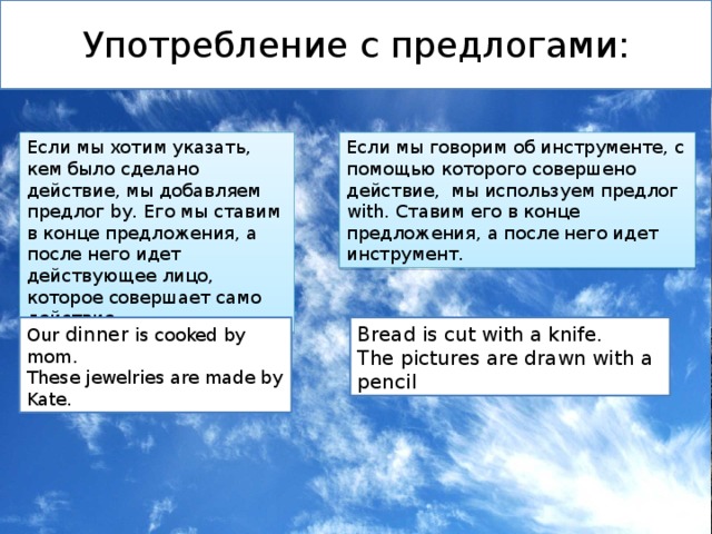 Употребление с предлогами: Если мы хотим указать, кем было сделано действие, мы добавляем предлог by. Его мы ставим в конце предложения, а после него идет действующее лицо, которое совершает само действие. Если мы говорим об инструменте, с помощью которого совершено действие, мы используем предлог with. Ставим его в конце предложения, а после него идет инструмент. Our dinner is cooked by mom. Bread is cut with a knife. These jewelries are made by Kate. The pictures are drawn with a pencil 