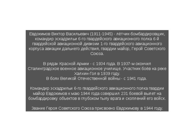 Евдокимов Виктор Васильевич (1911-1945) - лётчик-бомбардировщик, командир эскадрильи 6-го гвардейского авиационного полка 6-й гвардейской авиационной дивизии 1-го гвардейского авиацион­ного корпуса авиации дальнего действия, гвардии майор, Герой Советского Союза. В рядах Красной Армии - с 1934 года. В 1937-м окончил Сталинградское военное авиационное учи­лище. Участник боёв на реке Халхин-Гол в 1939 году. В боях Великой Отечественной войны - с 1941 года. Командир эскадрильи 6-го гвардейского авиационного полка гвардии майор Евдокимов к маю 1944 года совершил 231 боевой вылет на бомбардировку объектов в глу­боком тылу врага и скоплений его войск. Звание Героя Советского Союза присвоено Евдокимову в 1944 году. 