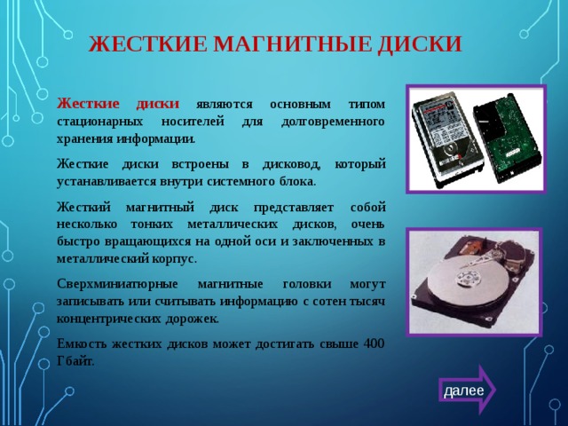 ЖЕСТКИЕ МАГНИТНЫЕ ДИСКИ Жесткие диски  являются основным типом стационарных носителей для долговременного хранения информации. Жесткие диски встроены в дисковод, который устанавливается внутри системного блока. Жесткий магнитный диск представляет собой несколько тонких металлических дисков, очень быстро вращающихся на одной оси и заключенных в металлический корпус. Сверхминиатюрные магнитные головки могут записывать или считывать информацию с сотен тысяч концентрических дорожек. Емкость жестких дисков может достигать свыше 400 Гбайт. далее 