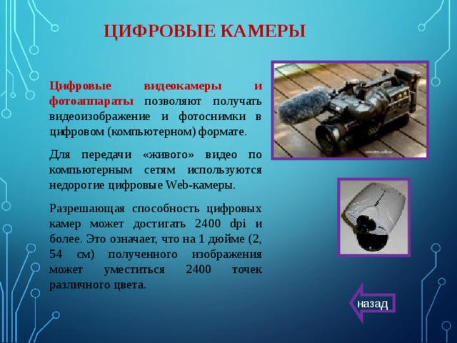 ЦИФРОВЫЕ КАМЕРЫ Цифровые видеокамеры и фотоаппараты  позволяют получать видеоизображение и фотоснимки в цифровом (компьютерном) формате. Для передачи «живого» видео по компьютерным сетям используются недорогие цифровые Web-камеры. Разрешающая способность цифровых камер может достигать 2400 dpi и более. Это означает, что на 1 дюйме (2, 54 см) полученного изображения может уместиться 2400 точек различного цвета. назад 