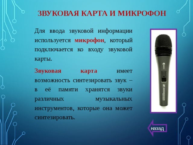 ЗВУКОВАЯ КАРТА И МИКРОФОН Для ввода звуковой информации используется микрофон , который подключается ко входу звуковой карты. Звуковая карта имеет возможность синтезировать звук – в её памяти хранятся звуки различных музыкальных инструментов, которые она может синтезировать. назад 