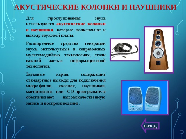 АКУСТИЧЕСКИЕ КОЛОНКИ И НАУШНИКИ Для прослушивания звука используются акустические колонки и наушники , которые подключают к выходу звуковой платы. Расширенные средства генерации звука, используемые в современных мультимедийных технологиях, стали важной частью информационной технологии. Звуковые карты, содержащие стандартные выходы для подключения микрофонов, колонок, наушников, магнитофона или CD-проигрывателя обеспечивают высококачественную запись и воспроизведение. назад 