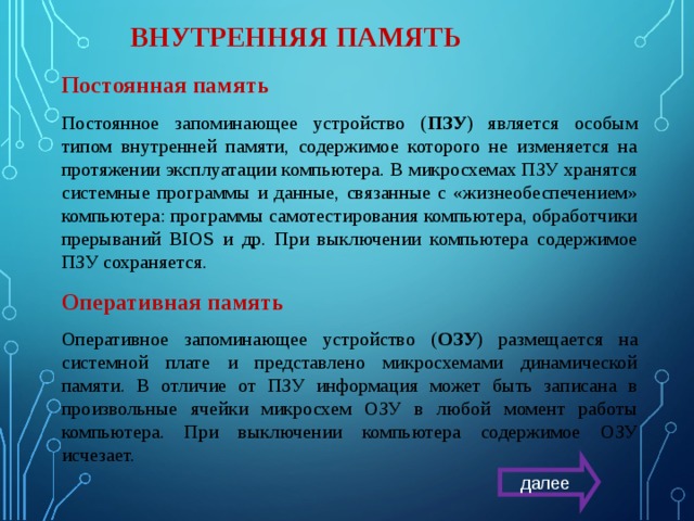 ВНУТРЕННЯЯ ПАМЯТЬ Постоянная память Постоянное запоминающее устройство ( ПЗУ ) является особым типом внутренней памяти, содержимое которого не изменяется на протяжении эксплуатации компьютера. В микросхемах ПЗУ хранятся системные программы и данные, связанные с «жизнеобеспечением» компьютера: программы самотестирования компьютера, обработчики прерываний BIOS и др. При выключении компьютера содержимое ПЗУ сохраняется. Оперативная память Оперативное запоминающее устройство ( ОЗУ ) размещается на системной плате и представлено микросхемами динамической памяти. В отличие от ПЗУ информация может быть записана в произвольные ячейки микросхем ОЗУ в любой момент работы компьютера. При выключении компьютера содержимое ОЗУ исчезает. далее 