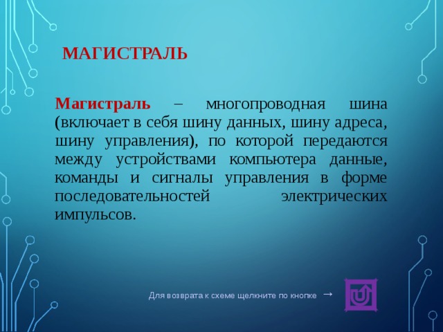 МАГИСТРАЛЬ Магистраль  – многопроводная шина (включает в себя шину данных, шину адреса, шину управления), по которой передаются между устройствами компьютера данные, команды и сигналы управления в форме последовательностей электрических импульсов. Для возврата к схеме щелкните по кнопке  → 