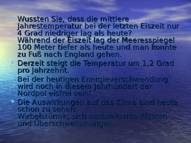 Wussten Sie, dass die mittlere Jahrestemperatur bei der letzten Eiszeit  nur 4 Grad niedriger lag als heute?  Während der Eiszeit lag der Meeresspiegel 100 Meter tiefer  als heute und man konnte zu Fuß nach England gehen. Derzeit steigt die Temperatur um 1,2 Grad pro Jahrzehnt. Bei der heutigen Energieverschwendung wird noch  in diesem Jahrhundert der Nordpol eisfrei sein! Die Auswirkungen auf das Klima sind heute schon zu sehen:  Wirbelstürme, sich ausbreitende Wüsten und Überschwemmungen.   