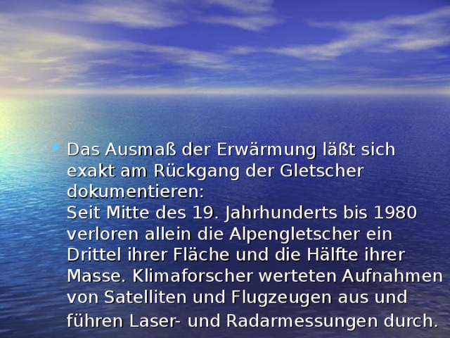 Das Ausmaß der Erwärmung läßt sich exakt am Rückgang der Gletscher dokumentieren:  Seit Mitte des 19. Jahrhunderts bis 1980 verloren allein die Alpengletscher ein Drittel ihrer Fläche und die Hälfte ihrer Masse. Klimaforscher werteten Aufnahmen von Satelliten und Flugzeugen aus und führen Laser- und Radarmessungen durch.  