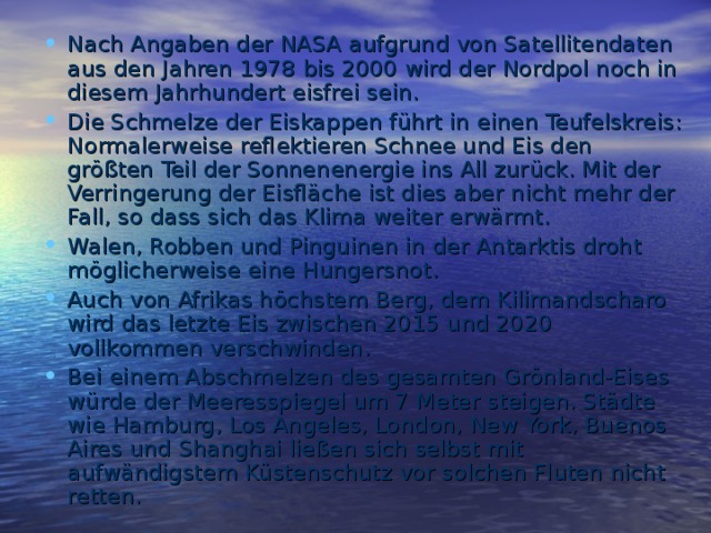 Nach Angaben der NASA aufgrund von Satellitendaten aus den Jahren 1978 bis 2000 wird der Nordpol noch in diesem Jahrhundert eisfrei sein. Die Schmelze der Eiskappen führt in einen Teufelskreis: Normalerweise reflektieren Schnee und Eis den größten Teil der Sonnenenergie ins All zurück. Mit der Verringerung der Eisfläche ist dies aber nicht mehr der Fall, so dass sich das Klima weiter erwärmt. Walen, Robben und Pinguinen in der Antarktis droht möglicherweise eine Hungersnot . Auch von Afrikas höchstem Berg, dem Kilimandscharo wird das letzte Eis zwischen 2015 und 2020 vollkommen verschwinden. Bei einem Abschmelzen des gesamten Grönland-Eises würde der Meeresspiegel um 7 Meter steigen. Städte wie Hamburg, Los Angeles, London, New York, Buenos Aires und Shanghai ließen sich selbst mit aufwändigstem Küstenschutz vor solchen Fluten nicht retten.   