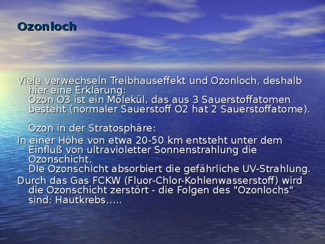 Ozonloch     Viele verwechseln Treibhauseffekt und Ozonloch, deshalb hier eine Erklärung:  Ozon O3 ist ein Molekül, das aus 3 Sauerstoffatomen besteht (normaler Sauerstoff O2 hat 2 Sauerstoffatome).   Ozon in der Stratosphäre: In einer Höhe von etwa 20-50 km entsteht unter dem Einfluß von ultravioletter Sonnenstrahlung die Ozonschicht.  Die Ozonschicht absorbiert die gefährliche UV-Strahlung. Durch das Gas FCKW (Fluor-Chlor-Kohlenwasserstoff) wird die Ozonschicht zerstört - die Folgen des 