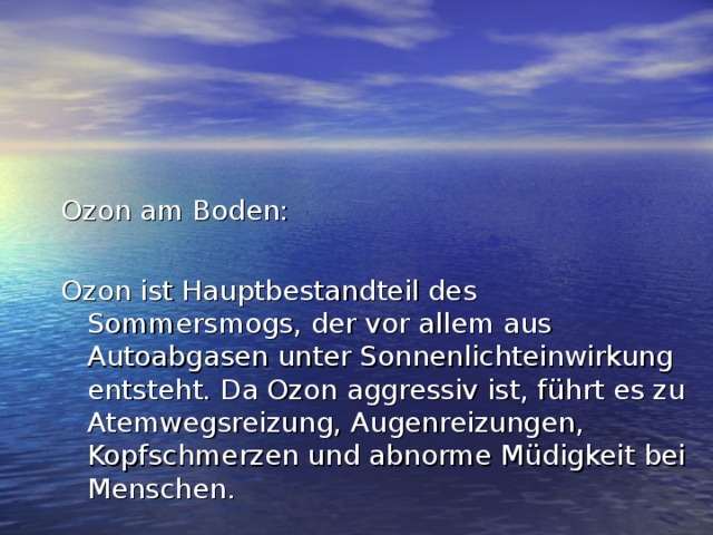 Ozon am Boden: Ozon ist Hauptbestandteil des Sommersmogs, der vor allem aus Autoabgasen unter Sonnenlichteinwirkung entsteht. Da Ozon aggressiv ist, führt es zu Atemwegsreizung, Augenreizungen, Kopfschmerzen und abnorme Müdigkeit bei Menschen. 