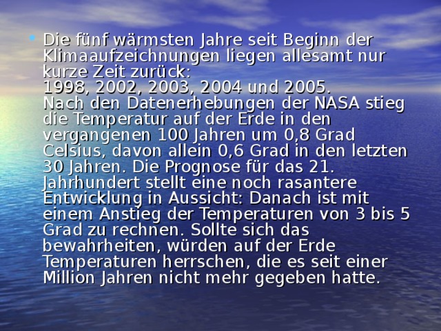 Die fünf wärmsten Jahre seit Beginn der Klimaaufzeichnungen liegen allesamt nur kurze Zeit zurück:  1998, 2002, 2003, 2004 und 2005.  Nach den Datenerhebungen der NASA stieg die Temperatur auf der Erde in den vergangenen 100 Jahren um 0,8 Grad Celsius, davon allein 0,6 Grad in den letzten 30 Jahren. Die Prognose für das 21. Jahrhundert stellt eine noch rasantere Entwicklung in Aussicht: Danach ist mit einem Anstieg der Temperaturen von 3 bis 5 Grad zu rechnen. Sollte sich das bewahrheiten, würden auf der Erde Temperaturen herrschen, die es seit einer Million Jahren nicht mehr gegeben hatte. 