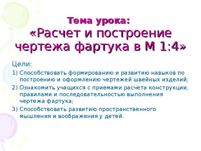 Тема урока:   «Расчет и построение чертежа фартука в М 1:4» Цели: 1) Способствовать формированию и развитию навыков по построению и оформлению чертежей швейных изделий; 2) Ознакомить учащихся с приемами расчета конструкции, правилами и последовательностью выполнения чертежа фартука; 3) Способствовать развитию пространственного мышления и воображения у детей. 