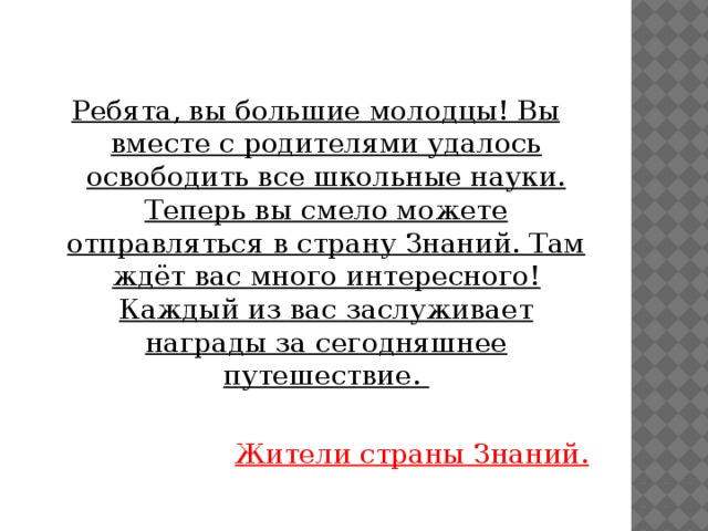 Ребята, вы большие молодцы! Вы вместе с родителями удалось освободить все школьные науки. Теперь вы смело можете отправляться в страну Знаний. Там ждёт вас много интересного! Каждый из вас заслуживает награды за сегодняшнее путешествие.  Жители страны Знаний. 